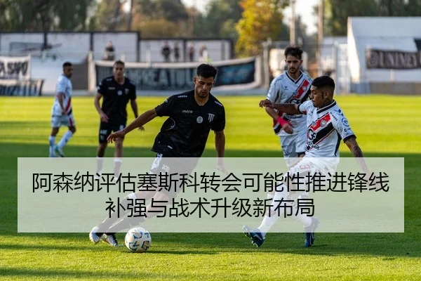 阿森纳评估塞斯科转会可能性推进锋线补强与战术升级新布局