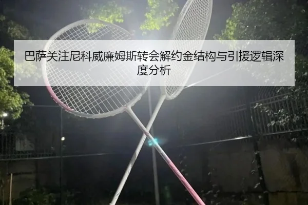 巴萨关注尼科威廉姆斯转会解约金结构与引援逻辑深度分析