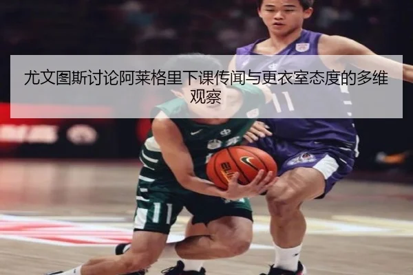 尤文图斯讨论阿莱格里下课传闻与更衣室态度的多维观察