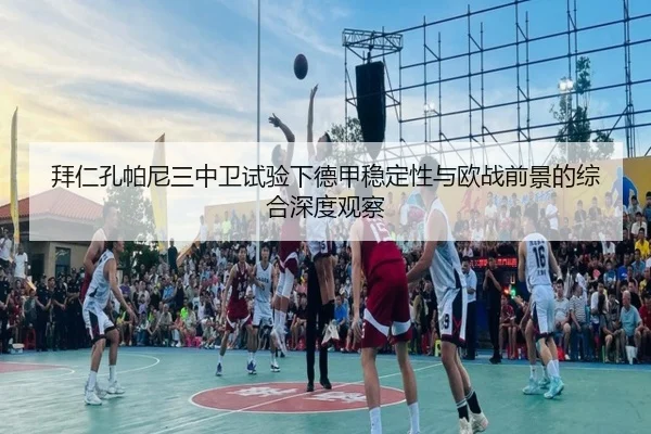 拜仁孔帕尼三中卫试验下德甲稳定性与欧战前景的综合深度观察
