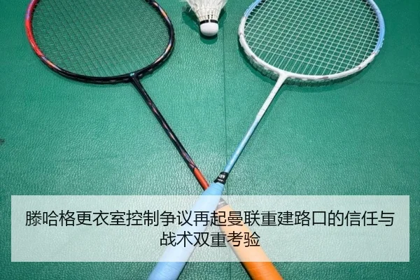 滕哈格更衣室控制争议再起曼联重建路口的信任与战术双重考验