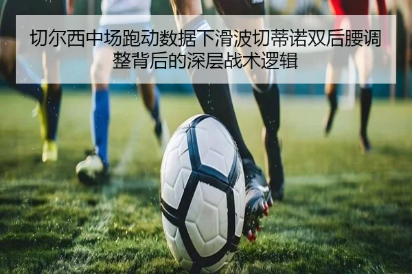 切尔西中场跑动数据下滑波切蒂诺双后腰调整背后的深层战术逻辑